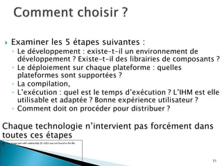  Examiner les 5 étapes suivantes :
◦ Le développement : existe-t-il un environnement de
développement ? Existe-t-il des librairies de composants ?
◦ Le déploiement sur chaque plateforme : quelles
plateformes sont supportées ?
◦ La compilation,
◦ L’exécution : quel est le temps d’exécution ? L’IHM est elle
utilisable et adaptée ? Bonne expérience utilisateur ?
◦ Comment doit on procéder pour distribuer ?
Chaque technologie n’intervient pas forcément dans
toutes ces étapes
51
 