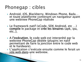  Android, iOS, Blackberry, Windows Phone, Bada…
et toute plateforme contenant un navigateur ayant
une webview PhoneGap réalisée
 Le framework natif (xCode, SDK Android, etc …)
compile le package et crée les binaires (apk, ipa,
etc..),
 A l’exécution, le code web est interprété par la
webview PhoneGap dédiée (plugins en natif
permettant de faire la jonction entre le code web
et le hardware).
 L’application s’exécute ensuite comme le ferait un
site web dans une webview.
.
56
 
