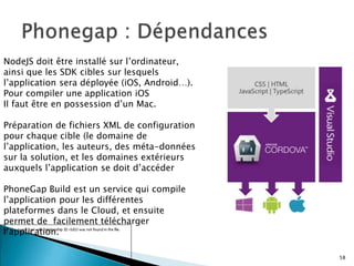 NodeJS doit être installé sur l’ordinateur,
ainsi que les SDK cibles sur lesquels
l’application sera déployée (iOS, Android…).
Pour compiler une application iOS
Il faut être en possession d’un Mac.
Préparation de fichiers XML de configuration
pour chaque cible (le domaine de
l’application, les auteurs, des méta-données
sur la solution, et les domaines extérieurs
auxquels l’application se doit d’accéder
PhoneGap Build est un service qui compile
l’application pour les différentes
plateformes dans le Cloud, et ensuite
permet de facilement télécharger
l’application.
58
 