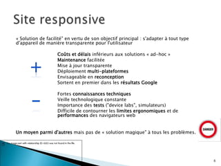 « Solution de facilité" en vertu de son objectif principal : s'adapter à tout type
d'appareil de manière transparente pour l'utilisateur
Coûts et délais inférieurs aux solutions « ad-hoc »
Maintenance facilitée
Mise à jour transparente
Déploiement multi-plateformes
Envisageable en reconception
Sortent en premier dans les résultats Google
Fortes connaissances techniques
Veille technologique constante
Importance des tests ("device labs", simulateurs)
Difficile de contourner les limites ergonomiques et de
performances des navigateurs web
Un moyen parmi d'autres mais pas de « solution magique" à tous les problèmes.
6
 