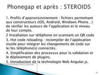 1. Profils d’approvisionnement : fichiers permettant
aux constructeurs (iOS, Android, Windows Phone…)
de vérifier les auteurs de l’application et le niveau
de leur compte.
2 Installation sur téléphone en scannant un QR code
3. Hot code reloading : recompiler de l’application
inutile pour intégrer les changements de code sur
le/les téléphone(s) connectés.
4. Simplification des processus pour la validation et
le déploiement de plugins.
5. Introduction de la technologie Web Angular.js.
63
 