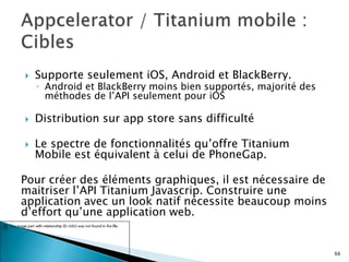  Supporte seulement iOS, Android et BlackBerry.
◦ Android et BlackBerry moins bien supportés, majorité des
méthodes de l’API seulement pour iOS
 Distribution sur app store sans difficulté
 Le spectre de fonctionnalités qu’offre Titanium
Mobile est équivalent à celui de PhoneGap.
Pour créer des éléments graphiques, il est nécessaire de
maitriser l’API Titanium Javascrip. Construire une
application avec un look natif nécessite beaucoup moins
d’effort qu’une application web.
66
 