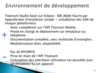 Titanium Studio basé sur Eclipse : IDE dédié fourni par
Appcelerator (Installation simple + installation des SDK de
chaque plateformes)
◦ Auto-complétion sur l’API Titanium Mobile,
◦ Prend en charge le déploiement sur émulateur ou
téléphone.
◦ Documentation complète, avec multitude d’exemples.
◦ Modularisation donc adaptabilité.
◦ Pas de WYSIWYG
◦ Prise en main de l’API Titanium
◦ Conception des interfaces utilisateur est possible avec
un émulateur ou un appareil
67
 