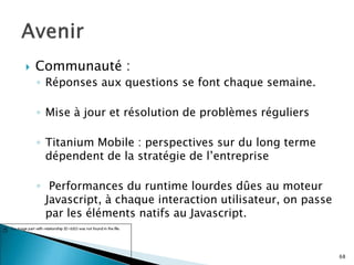  Communauté :
◦ Réponses aux questions se font chaque semaine.
◦ Mise à jour et résolution de problèmes réguliers
◦ Titanium Mobile : perspectives sur du long terme
dépendent de la stratégie de l’entreprise
◦ Performances du runtime lourdes dûes au moteur
Javascript, à chaque interaction utilisateur, on passe
par les éléments natifs au Javascript.
68
 