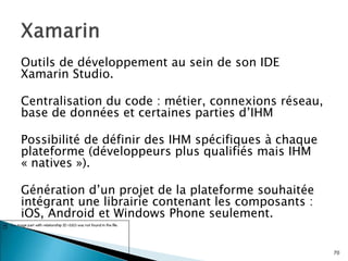 Outils de développement au sein de son IDE
Xamarin Studio.
Centralisation du code : métier, connexions réseau,
base de données et certaines parties d’IHM
Possibilité de définir des IHM spécifiques à chaque
plateforme (développeurs plus qualifiés mais IHM
« natives »).
Génération d’un projet de la plateforme souhaitée
intégrant une librairie contenant les composants :
iOS, Android et Windows Phone seulement.
70
 
