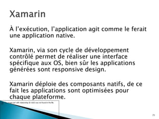 À l’exécution, l’application agit comme le ferait
une application native.
Xamarin, via son cycle de développement
contrôlé permet de réaliser une interface
spécifique aux OS, bien sûr les applications
générées sont responsive design.
Xamarin déploie des composants natifs, de ce
fait les applications sont optimisées pour
chaque plateforme.
71
 