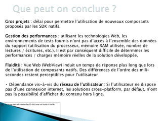 Gros projets : délai pour permettre l’utilisation de nouveaux composants
proposés par les SDK natifs.
Gestion des performances : utilisant les technologies Web, les
environnements de tests fournis n’ont pas d’accès à l’ensemble des données
du support (utilisation du processeur, mémoire RAM utilisée, nombre de
lectures / écritures, etc.). Il est par conséquent difficile de déterminer les
performances / charges mémoire réelles de la solution développée.
Fluidité : Vue Web (WebView) induit un temps de réponse plus long que lors
de l’utilisation de composants natifs. Des différences de l’ordre des mili-
secondes restent perceptibles pour l’utilisateur
• Dépendance vis-à-vis du réseau de l’utilisateur : Si l’utilisateur ne dispose
pas d’une connexion internet, les solutions cross-platform, par défaut, n’ont
pas la possibilité d’afficher du contenu hors ligne.
.
76
 