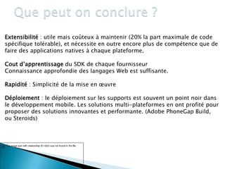 Extensibilité : utile mais coûteux à maintenir (20% la part maximale de code
spécifique tolérable), et nécessite en outre encore plus de compétence que de
faire des applications natives à chaque plateforme.
Cout d’apprentissage du SDK de chaque fournisseur
Connaissance approfondie des langages Web est suffisante.
Rapidité : Simplicité de la mise en œuvre
Déploiement : le déploiement sur les supports est souvent un point noir dans
le développement mobile. Les solutions multi-plateformes en ont profité pour
proposer des solutions innovantes et performante. (Adobe PhoneGap Build,
ou Steroids)
77
 