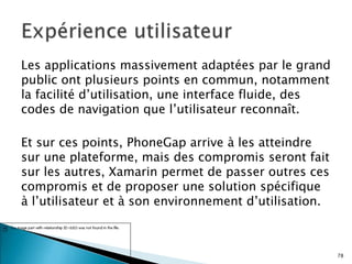 Les applications massivement adaptées par le grand
public ont plusieurs points en commun, notamment
la facilité d’utilisation, une interface fluide, des
codes de navigation que l’utilisateur reconnaît.
Et sur ces points, PhoneGap arrive à les atteindre
sur une plateforme, mais des compromis seront fait
sur les autres, Xamarin permet de passer outres ces
compromis et de proposer une solution spécifique
à l’utilisateur et à son environnement d’utilisation.
78
 