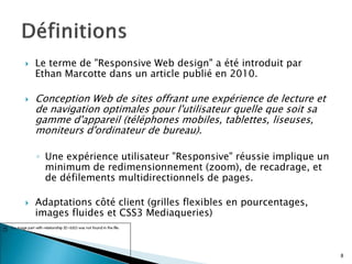  Le terme de "Responsive Web design" a été introduit par
Ethan Marcotte dans un article publié en 2010.
 Conception Web de sites offrant une expérience de lecture et
de navigation optimales pour l'utilisateur quelle que soit sa
gamme d'appareil (téléphones mobiles, tablettes, liseuses,
moniteurs d'ordinateur de bureau).
◦ Une expérience utilisateur "Responsive" réussie implique un
minimum de redimensionnement (zoom), de recadrage, et
de défilements multidirectionnels de pages.
 Adaptations côté client (grilles flexibles en pourcentages,
images fluides et CSS3 Mediaqueries)
8
 