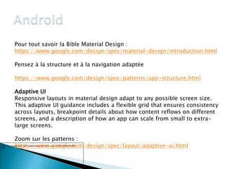 Pour tout savoir la Bible Material Design :
https://www.google.com/design/spec/material-design/introduction.html
Pensez à la structure et à la navigation adaptée
https://www.google.com/design/spec/patterns/app-structure.html
Adaptive UI
Responsive layouts in material design adapt to any possible screen size.
This adaptive UI guidance includes a flexible grid that ensures consistency
across layouts, breakpoint details about how content reflows on different
screens, and a description of how an app can scale from small to extra-
large screens.
Zoom sur les patterns :
https://www.google.com/design/spec/layout/adaptive-ui.html
80
 
