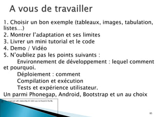 1. Choisir un bon exemple (tableaux, images, tabulation,
listes…)
2. Montrer l’adaptation et ses limites
3. Livrer un mini tutorial et le code
4. Demo / Vidéo
5. N’oubliez pas les points suivants :
Environnement de développement : lequel comment
et pourquoi.
Déploiement : comment
Compilation et exécution
Tests et expérience utilisateur.
Un parmi Phonegap, Android, Bootstrap et un au choix
85
 