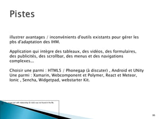 86
illustrer avantages / inconvénients d'outils existants pour gérer les
pbs d'adaptation des IHM.
Application qui intègre des tableaux, des vidéos, des formulaires,
des publicités, des scrollbar, des menus et des navigations
complexes...
Choisir une parmi : HTML5 / Phonegap (à discuter) , Android et UNity
Une parmi : Xamarin, Webcomponent et Polymer, React et Meteor,
Ionic , Sencha, Widgetpad, webstarter Kit.
 