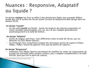 Un design statique (ou fixe) se réfère à des dimensions figées (par exemple 960px)
quelle que soit la surface de l'écran (avant l'arrivée du Responsive Web Design dans les
années 2010).
Un design "Liquide"
 Un site web Liquide (ou fluide) : toutes les largeurs de colonnes exprimées en
unités variables (pourcentages, em, vw, etc.) et qui s'adapte généralement
automatiquement à la taille de fenêtre…
Un design "Adaptive"
 Unités de largeur sont fixes, mais différentes selon la taille de l'écran, qui est
détectée via CSS3 Media Queries.
 Un tel design tient uniquement compte des principaux points de rupture (320px,
480px, 768px, Autant de gabarits fixes que de points de ruptures.
Un design "Responsive"
 méthodes CSS3 Media Queries permettant de modifier les styles (ré-organisation de
la page par exemple) selon certains critères, pour s'adapter complètement à la taille
d'écran, quel que soit le point de rupture.
9
 