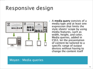 Moyen : Media queries
 A media query consists of a
media type and at least one
expression that limits the
style sheets' scope by using
media features, such as
width, height, and color.
Media queries, added in
CSS3, let the presentation
of content be tailored to a
specific range of output
devices without having to
change the content itself
15
 