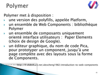 Polymer met à disposition :
 une version des polyfills, appelée Platform,
 un ensemble de Web Components : bibliothèque
Polymer
 un ensemble de composants uniquement
orienté interface utilisateurs : Paper Elements
(choix de design de Google).
 un éditeur graphique, du nom de code Pica,
pour prototyper un component, jusqu’à une
page complète avec des layouts sous la forme
de Components.
http://fr.slideshare.net/alexcheng1982/introduction-to-web-components
41
 