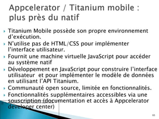  Titanium Mobile possède son propre environnement
d’exécution.
 N’utilise pas de HTML/CSS pour implémenter
l’interface utilisateur.
 Fournit une machine virtuelle JavaScript pour accéder
au système natif
 Développement en JavaScript pour construire l’interface
utilisateur et pour implémenter le modèle de données
en utilisant l’API Titanium.
 Communauté open source, limitée en fonctionnalités.
 Fonctionnalités supplémentaires accessibles via une
souscription (documentation et accès à Appcelerator
developer center)
65
 