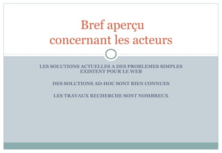 LES SOLUTIONS ACTUELLES A DES PROBLEMES SIMPLES
EXISTENT POUR LE WEB
DES SOLUTIONS AD-HOC SONT BIEN CONNUES
LES TRAVAUX RECHERCHE SONT NOMBREUX
Bref aperçu
concernant les acteurs
 