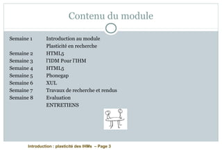 Introduction : plasticité des IHMs – Page 3
Contenu du module
Semaine 1 Introduction au module
Plasticité en recherche
Semaine 2 HTML5
Semaine 3 l’IDM Pour l’IHM
Semaine 4 HTML5
Semaine 5 Phonegap
Semaine 6 XUL
Semaine 7 Travaux de recherche et rendus
Semaine 8 Evaluation
ENTRETIENS
 