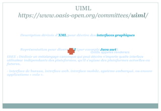 UIML
https://www.oasis-open.org/committees/uiml/
Description dérivée d'XML pour décrire des interfaces graphiques
Représentation pour divers GUI (par exemple Java awt).
IDEE : Dédinir un métalangage canonique qui peut décrire n'importe quelle interface
utilisateur indépendants des plateformes, qu'il s'agisse des plateformes actuelles ou
futures.
- interface de bureau, interface web, interface mobile, système embarqué, ou encore
applications « voix ».
Outils appelés renderers
 