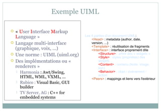 Exemple UIML
 « User Interface Markup
Language »
 Langage multi-interface
(graphique, voix, ...)
 Une norme : UIML (uiml.org)
 Des implémentations ou «
renderers »
 Harmonia : Awt/Swing,
HTML, WML, VXML, ...
 Rubico : Visual Basic, GUI
builder
 TV Server, AG : C++ for
embedded systems
Les 4 parties d'un document UIML:
<Head> : metadata (author, date,
version, ...)
<Template> : réutilisation de fragments
<Interface> : interface proprement dite
<Structure> : arbre des « widgets »
<Style> : styles (propriétés) des
widgets
<Content> : contenu (texte, image,
son)
<Behavior> : objet / événement /
action
<Peers> : mappings et liens vers l'extérieur
 