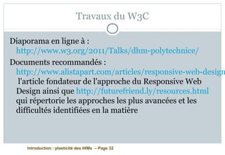 Introduction : plasticité des IHMs – Page 32
Travaux du W3C
Diaporama en ligne à :
http://www.w3.org/2011/Talks/dhm-polytechnice/
Documents recommandés :
http://www.alistapart.com/articles/responsive-web-design
l'article fondateur de l'approche du Responsive Web
Design ainsi que http://futurefriend.ly/resources.html
qui répertorie les approches les plus avancées et les
difficultés identifiées en la matière
 