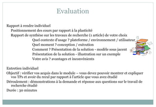 Evaluation
Rapport à rendre individuel
Positionnement des cours par rapport à la plasticité
Rapport de synthèse sur les travaux de recherche (1 article) de votre choix
Quel contexte d’usage ? plateforme / environnement / utilisateur
Quel moment ? conception / exécution
Comment ? Présentation de la solution - modèle sous jacent
Présentation de la solution - illustration sur un exemple
Votre avis ? avantages et inconvénients
Entretien individuel
Objectif : vérifier vos acquis dans le module – vous devez pouvoir montrer et expliquer
vos TPs et avoir du recul par rapport à l’article que vous avez étudié
Déroulement : démonstrations à la demande et réponse aux questions sur le travail de
recherche étudié
Durée : 30 minutes
 