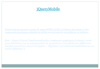jQueryMobile
framework qui permet, à partir de pages HTML5/CSS3, d’obtenir des écrans et des
composants graphiques adaptés au rendu sur un écran de smartphone ou tablette.
Base : jQuery UI pour l’implémentation des composants graphiques (widgets). conçu
pour fonctionner sur un grand nombre de navigateurs et de plateformes différentes
classées suivant leur niveau de support : “dégrader” correctement l’application sur un
ancien téléphone.”).
 