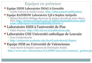 Equipes en présence
Equipe IIHM Laboratoire IMAG à Grenoble
 Gaelle Calvary & Joelle Coutaz http://iihm.imag.fr/publication/
Equipe RAINBOW Laboratoire I3S à Sophia Antipolis
 Michel Riveill & Philippe Renevier & Audrey Occello & Anne Marie
Dery http://proton.polytech.unice.fr/biblio/displayReference.php?
team=0&&export=teamHtml&&idKeyWord1=1
Laboratoire HIIS à l’université de Pise
 Fabio Paterno http://hiis.isti.cnr.it/publications.php
Laboratoire CHI Université catholique de Louvain
 Jean Vanderdonckt
 http://uclouvain.academia.edu/JeanVanderdonckt/Papers
Equipe IHM au Université de Valencienne
 Anas Hariri & Sophie Lepreux & Christophe Kolski
http://www.univ-valenciennes.fr/LAMIH-intra/site/commun/_gestion/pu
 