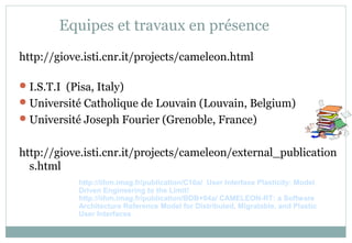 Equipes et travaux en présence
http://giove.isti.cnr.it/projects/cameleon.html
I.S.T.I (Pisa, Italy)
Université Catholique de Louvain (Louvain, Belgium)
Université Joseph Fourier (Grenoble, France)
http://giove.isti.cnr.it/projects/cameleon/external_publication
s.html
http://iihm.imag.fr/publication/C10a/ User Interface Plasticity: Model
Driven Engineering to the Limit!
http://iihm.imag.fr/publication/BDB+04a/ CAMELEON-RT: a Software
Architecture Reference Model for Distributed, Migratable, and Plastic
User Interfaces
 