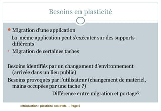 Introduction : plasticité des IHMs – Page 6
Besoins en plasticité
Migration d’une application
La même application peut s’exécuter sur des supports
différents
• Migration de certaines taches
Besoins identifiés par un changement d’environnement
(arrivée dans un lieu public)
Besoins provoqués par l’utilisateur (changement de matériel,
mains occupées par une tache ?)
Différence entre migration et portage?
 