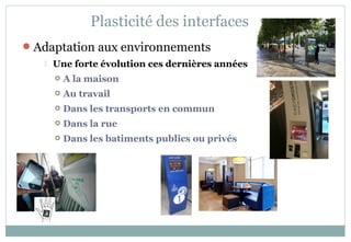 Adaptation aux environnements
 Une forte évolution ces dernières années
 A la maison
 Au travail
 Dans les transports en commun
 Dans la rue
 Dans les batiments publics ou privés
Plasticité des interfaces
 