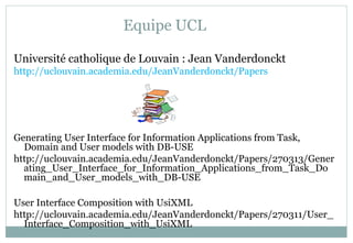 Equipe UCL
Université catholique de Louvain : Jean Vanderdonckt
http://uclouvain.academia.edu/JeanVanderdonckt/Papers
Generating User Interface for Information Applications from Task,
Domain and User models with DB-USE
http://uclouvain.academia.edu/JeanVanderdonckt/Papers/270313/Gener
ating_User_Interface_for_Information_Applications_from_Task_Do
main_and_User_models_with_DB-USE
User Interface Composition with UsiXML
http://uclouvain.academia.edu/JeanVanderdonckt/Papers/270311/User_
Interface_Composition_with_UsiXML
 