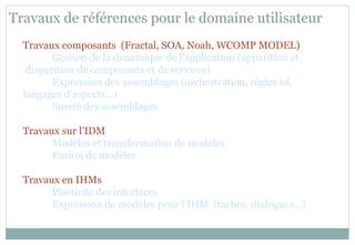 Travaux de références pour le domaine utilisateur
Travaux composants (Fractal, SOA, Noah, WCOMP MODEL)
Gestion de la dynamique de l’application (apparition et
disparition de composants et de services)
Expression des assemblages (orchestration, règles isl,
langages d’aspects…)
Sureté des assemblages
Travaux sur l’IDM
Modèles et transformation de modèles
Fusion de modèles
Travaux en IHMs
Plasticité des interfaces
Expression de modèles pour l’IHM (taches, dialogues…)
 