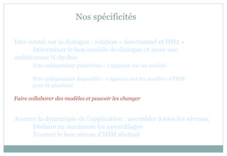 Nos spécificités
Etre centré sur le dialogue : relation « fonctionnel et IHM »
Déterminer le bon modèle de dialogue et avoir une
architecture N-Arches
Etre indépendant plateforme : s’appuyer sur un modèle
Etre indépendant dispositifs : s’appuyer sur les modèles d’IHM
pour la plasticité
Faire collaborer des modèles et pouvoir les changer
Assurer la dynamique de l’application : assembler à tous les niveaux
Déduire au maximum les assemblages
Trouver le bon niveau d’IHM abstrait
 