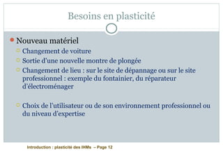 Introduction : plasticité des IHMs – Page 12
Besoins en plasticité
Nouveau matériel
 Changement de voiture
 Sortie d’une nouvelle montre de plongée
 Changement de lieu : sur le site de dépannage ou sur le site
professionnel : exemple du fontainier, du réparateur
d’électroménager
 Choix de l’utilisateur ou de son environnement professionnel ou
du niveau d’expertise
 