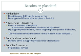 Introduction : plasticité des IHMs – Page 17
Besoins en plasticité
Au domicile
 Des utilisateurs différents du même service
 Des supports différents selon les pièces et l’activité
A l’extérieur – dans la rue
 Un environnement interagissant
 Les sollicitations commerciales, culturelles, de déplacement
 Des supports privés (mobiles) ou des supports publics (bornes interactives,
….)
 Des contraintes environnementales (bruit, lumière, mains occupées…)
Dans l’univers professionnel
 Supports privés et supports professionnels : taches fixées
D’un lieu à un autre
 Continuité de services
 