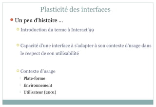 Un peu d’histoire …
 Introduction du terme à Interact’99
 Capacité d’une interface à s’adapter à son contexte d’usage dans
le respect de son utilisabilité
 Contexte d’usage
 Plate-forme
 Environnement
 Utilisateur (2001)
Plasticité des interfaces
 