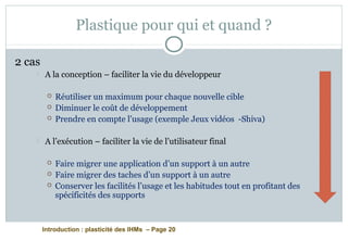 Introduction : plasticité des IHMs – Page 20
Plastique pour qui et quand ?
2 cas
 A la conception – faciliter la vie du développeur
 Réutiliser un maximum pour chaque nouvelle cible
 Diminuer le coût de développement
 Prendre en compte l’usage (exemple Jeux vidéos -Shiva)
 A l’exécution – faciliter la vie de l’utilisateur final
 Faire migrer une application d’un support à un autre
 Faire migrer des taches d’un support à un autre
 Conserver les facilités l’usage et les habitudes tout en profitant des
spécificités des supports
 