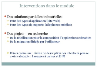 Interventions dans le module
Des solutions partielles industrielles
 Pour des types d’application (Site Web)
 Pour des types de supports (téléphones mobiles)
Des projets – en recherche
 De la réutilisation pour la composition d’applications existantes
 De la migration dirigée par l’utilisateur
 Points communs : niveau de description des interfaces plus ou
moins abstraits : Langages à balises et IHM
 