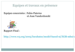 Equipes et travaux en présence
Equipes concernées : Fabio Paterno
et Jean Vanderdonckt
Rapport Final :
http://www.w3.org/2005/Incubator/model-based-ui/XGR-mbui-2
 
