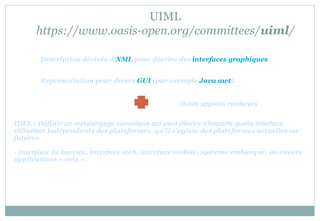 UIML
https://www.oasis-open.org/committees/uiml/
Description dérivée d'XML pour décrire des interfaces graphiques
Représentation pour divers GUI (par exemple Java awt).
IDEE : Définir un métalangage canonique qui peut décrire n'importe quelle interface
utilisateur indépendants des plateformes, qu'il s'agisse des plateformes actuelles ou
futures.
- interface de bureau, interface web, interface mobile, système embarqué, ou encore
applications « voix ».
Outils appelés renderers
 