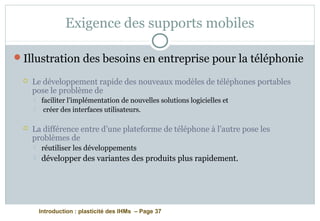 Introduction : plasticité des IHMs – Page 37
Exigence des supports mobiles
Illustration des besoins en entreprise pour la téléphonie
 Le développement rapide des nouveaux modèles de téléphones portables
pose le problème de
 faciliter l’implémentation de nouvelles solutions logicielles et
 créer des interfaces utilisateurs.
 La différence entre d’une plateforme de téléphone à l’autre pose les
problèmes de
 réutiliser les développements
 développer des variantes des produits plus rapidement.
 