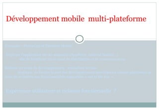 Exemples : PhoneGap et Titanium Mobile
Déployer l’application sur les magasins (AppStore, Android Market…)
afin de bénéficier de ce canal de distribution et de communication.
Réduire les coûts de développements : mutualiser le code.
implique de limiter la part des développements spécifiques à chaque plateforme et
donc de se limiter aux fonctionnalités supportées « out of the box ».
Expérience utilisateur et richesse fonctionnelle ?
Développement mobile multi-plateforme
 