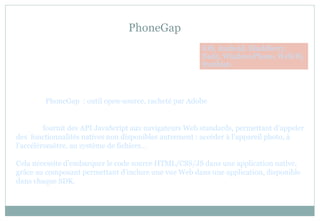 PhoneGap
PhoneGap : outil open-source, racheté par Adobe
fournit des API JavaScript aux navigateurs Web standards, permettant d’appeler
des fonctionnalités natives non disponibles autrement : accéder à l’appareil photo, à
l’accéléromètre, au système de fichiers…
Cela nécessite d’embarquer le code source HTML/CSS/JS dans une application native,
grâce au composant permettant d’inclure une vue Web dans une application, disponible
dans chaque SDK.
iOS, Android, BlackBerry,
Bada, WindowsPhone, WebOS,
Symbian
 