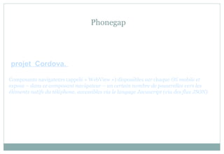 Phonegap
projet Cordova.
Composants navigateurs (appelé « WebView ») disponibles sur chaque OS mobile et
expose – dans ce composant navigateur – un certain nombre de passerelles vers les
éléments natifs du téléphone. accessibles via le langage Javascript (via des flux JSON).
 