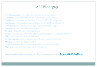 API Phonegap
Accelerometer : écouter le capteur de mouvement
Camera : capturer une photo via l’application dédiée
Capture : capturer les flux son/image/vidéo du téléphone
Compass : orientation magnétique (N/S/E/O) de l’appareil
Connection : informations sur la connectivité DATA
Contacts : accès à la base de contacts
Device : identifiant du smartphone
Events : accès aux événements natifs (batterylow, volumeupbutton)
File : lecture / écriture de fichiers
Geolocation : réception des coordonnées géographiques
Media : lecture de fichier audio
Notification : notifications visuelles, sonores et tactiles
Storage : accès à une base de données SQL
plus plugins développés par la communauté sur le site GitHub dédié.
 