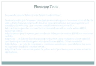 Phonegap Tools
La nouvelle gamme Edge enrichit Adobe Creative Cloud
Services intuitifs qui s’adressent principalement aux designers. Ou comme le dit Adobe, ils
sont « destinés aux designers adeptes de la programmation et aux développeurs web
sensibles à la création […] et viennent compléter Dreamweaver CS6 ».
Edge Animate – pour la création d’interactions et d’animations sur le web en HTML,
JavaScript et CSS.
Edge Inspect – pour inspecter, prévisualiser et déboguer du contenu HTML sur terminaux
mobiles.
Edge Code – un éditeur de code reposant sur le projet Open SourceBrackets et optimisé
pour les designers et développeurs web travaillant en HTML, CSS et JavaScript.
Edge Reflow – un outil de création de « responsive web design » pour élaborer des mises
en page et des créations visuelles en CSS.
Edge Web Fonts – un service gratuit de polices web Open Source pour les sites web et les
applications.
 