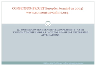 3G MOBILE CONTEXT SENSITIVE ADAPTABILITY - USER
FRIENDLY MOBILE WORK PLACE FOR SEAMLESS ENTERPRISE
APPLICATIONS
CONSENSUS (PROJET Européen terminé en 2004)
www.consensus-online.org
Slides : Cédric Ulmer cedric.ulmer@sap.com
 