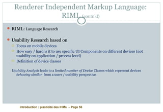 Introduction : plasticité des IHMs – Page 56
Renderer Independent Markup Language:
RIML (contn’d)
 RIML: Language Research
 Usability Research based on
 Focus on mobile devices
 How easy / hard is it to use specific UI Components on different devices (not
usability on application / process level)
 Definition of device classes
Usability Analysis leads to a limited number of Device Classes which represent devices
behaving similar from a users / usability perspective
 